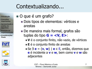 Contextualizando...
Introdução               O que é um grafo?
Conceitos
importantes
                            Dois tipos de elementos: vértices e
Apresentação      e
análise do
algoritmo
                             arestas
Exemplode
implementação               De maneira mais formal, grafos são
Considerações
Finais
                             tuplas do tipo G = <V, E>:
                               V  é o conjunto finito, não vazio, de vértices
                                E é o conjunto finito de arestas
                                Se Ǝ e = {v, w} | e ∈ E, então, dizemos que
                                 e é incidente a v e w, bem como v e w são
   DSC/CEEI/UFCG
                                 adjacentes

                                     CST – Fluxo Máximo a Custo            7
                                      Mínimo – Demontiê Junior
 