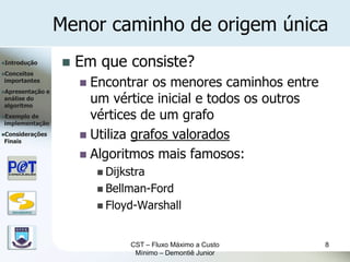 Menor caminho de origem única
Introdução               Em que consiste?
Conceitos
importantes
                            Encontrar os menores caminhos entre
Apresentação      e
análise do
algoritmo
                             um vértice inicial e todos os outros
Exemplode
implementação
                             vértices de um grafo
Considerações
Finais
                            Utiliza grafos valorados
                            Algoritmos mais famosos:
                                Dijkstra
                                Bellman-Ford
                                Floyd-Warshall
   DSC/CEEI/UFCG




                                      CST – Fluxo Máximo a Custo    8
                                       Mínimo – Demontiê Junior
 