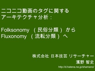 ニコニコ動画のタグに関する
アーキテクチャ分析：
Folksonomy （民俗分類） から
Fluxonomy （流転分類） へ
株式会社 日本技芸 リサーチャー
濱野 智史
http://d.hatena.ne.jp/shamano/
 