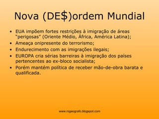 Nova (DE $ )ordem Mundial EUA impõem fortes restrições à imigração de áreas “perigosas” (Oriente Médio, África, América Latina); Ameaça onipresente do terrorismo; Endurecimento com as imigrações ilegais; EUROPA cria sérias barreiras à imigração dos países pertencentes ao ex-bloco socialista; Porém mantém política de receber mão-de-obra barata e qualificada. www.rogeografo.blogspot.com 