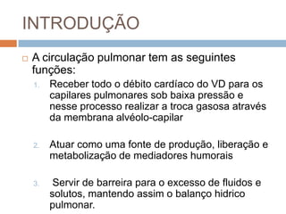 INTRODUÇÃOA circulaçãopulmonar tem as seguintesfunções:  Recebertodo o débitocardíaco do VD paraoscapilarespulmonares sob baixapressão e nesseprocessorealizar a trocagasosaatravésdamembranaalvéolo-capilarAtuarcomoumafonte de produção, liberação e metabolização de mediadoreshumoraisServir de barreirapara o excesso de fluidos e solutos, mantendoassim o balançohidricopulmonar. 