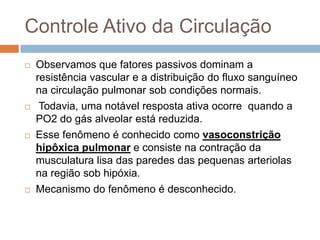 Circulação PulmonarZona 3:É a parte do pulmãonaqual a pressãovenosaexcede a pressão alveolar.  A pressãotransmural dos capilaresaumenta e emdecorrênciadadistensibilidade dos vasossuaresistencia vascular diminuiconformechega as áreasmaisinferiores do pulmão. Cogita-se aindaquehajarecrutamento alveolar nessaregião, contribuindopara o aumento do fluxosanguíeo. 