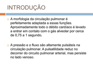 INTRODUÇÃOA morfologiadacirculaçãopulmonar é perfeitamenteadaptada a essasfunções. Aproximadamentetodo o débitocardíaco é levado a entraremcontato com o gás alveolar porcerca de 0,75 a 1 segundo.A pressão e o fluxosãoaltamentepulsáteisnacirculaçãopulmonar. A pulsatilidadereduz no decorrer do circuitopulmonar arterial, maspersiste no ladovenoso.