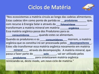 Ciclos de Matéria“Nos ecossistemas a matéria circula ao longo das cadeias alimentares. Estas cadeias têm como ponto de partida os _________________ que, com recurso à Energia Solar e através da ____________________, transformam a matéria mineral em matéria ___________________. Essa matéria orgânica passa dos Produtores para os _____________________, quando estes se alimentam. Quando os produtores e os __________________ morrem, a matéria orgânica que os constitui irá ser processada pelos ________________. Estes vão transformar essa matéria orgânica novamente em matéria _______________ através da decomposição.  A matéria mineral, que passa a fazer parte do _______________, vai ser utilizada pelos ___________________ para sintetizarem matéria orgânica reiniciando-se, deste modo, um novo ciclo de matéria.”produtoresfotossínteseorgânicaconsumidoresconsumidoresdecompositoresmineralsoloprodutores