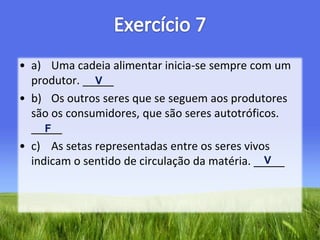 Exercício 7a)	Uma cadeia alimentar inicia-se sempre com um produtor. _____b)	Os outros seres que se seguem aos produtores são os consumidores, que são seres autotróficos. _____c)	As setas representadas entre os seres vivos indicam o sentido de circulação da matéria. _____VFV