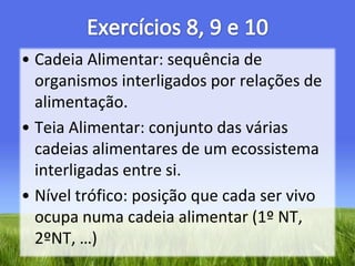 Exercícios 8, 9 e 10Cadeia Alimentar: sequência de organismos interligados por relações de alimentação.Teia Alimentar: conjunto das várias cadeias alimentares de um ecossistema interligadas entre si.Nível trófico: posição que cada ser vivo ocupa numa cadeia alimentar (1º NT, 2ºNT, …)