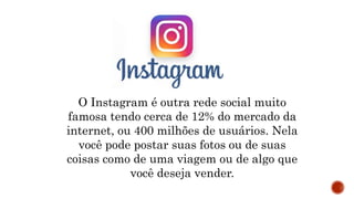 O Instagram é outra rede social muito
famosa tendo cerca de 12% do mercado da
internet, ou 400 milhões de usuários. Nela
você pode postar suas fotos ou de suas
coisas como de uma viagem ou de algo que
você deseja vender.
 