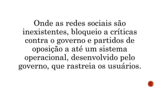 Onde as redes sociais são
inexistentes, bloqueio a críticas
contra o governo e partidos de
oposição a até um sistema
operacional, desenvolvido pelo
governo, que rastreia os usuários.
 
