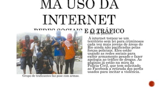 Rio de janeiro
A internet tornou-se um
território sem lei para criminosos
cada vez mais jovens de áreas do
Rio ainda não pacificadas pelas
forças policiais. Eles estão
usando as redes sociais para
exibir armamento pesado e fazer
apologia ao tráfico de drogas. As
páginas já estão na mira da
Polícia Civil, que tem solicitado
ao Facebook a retirada dos perfis
usados para incitar a violência.
Grupo de traficantes faz pose com armas.
 