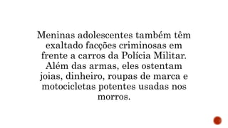 Meninas adolescentes também têm
exaltado facções criminosas em
frente a carros da Polícia Militar.
Além das armas, eles ostentam
joias, dinheiro, roupas de marca e
motocicletas potentes usadas nos
morros.
 