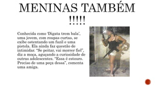 Conhecida como ‘Digata trem bala’,
uma jovem, com roupas curtas, se
exibe ostentando um fuzil e uma
pistola. Ela ainda faz questão de
intimidar. “Se peitar, vai morrer fiel”,
diz a moça, aguçando a curiosidade de
outras adolescentes. “Essa é estouro.
Preciso de uma peça dessa”, comenta
uma amiga.
 