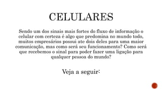 Sendo um dos sinais mais fortes do fluxo de informação o
celular com certeza é algo que predomina no mundo todo,
muitos empresários possui ate dois deles para uma maior
comunicação, mas como será seu funcionamento? Como será
que recebemos o sinal para poder fazer uma ligação para
qualquer pessoa do mundo?
Veja a seguir:
 