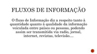 O fluxo de Informação diz a respeito tanto à
quantidade quanto à qualidade da informação
veiculada entre países ou pessoas, podendo
assim ser transmitida via radio, jornal,
internet, revistas, televisão....
 