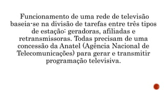 Funcionamento de uma rede de televisão
baseia-se na divisão de tarefas entre três tipos
de estação: geradoras, afiliadas e
retransmissoras. Todas precisam de uma
concessão da Anatel (Agência Nacional de
Telecomunicações) para gerar e transmitir
programação televisiva.
 