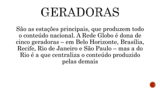 São as estações principais, que produzem todo
o conteúdo nacional. A Rede Globo é dona de
cinco geradoras – em Belo Horizonte, Brasília,
Recife, Rio de Janeiro e São Paulo – mas a do
Rio é a que centraliza o conteúdo produzido
pelas demais
 