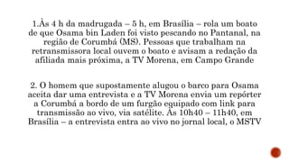 1.Às 4 h da madrugada – 5 h, em Brasília – rola um boato
de que Osama bin Laden foi visto pescando no Pantanal, na
região de Corumbá (MS). Pessoas que trabalham na
retransmissora local ouvem o boato e avisam a redação da
afiliada mais próxima, a TV Morena, em Campo Grande
2. O homem que supostamente alugou o barco para Osama
aceita dar uma entrevista e a TV Morena envia um repórter
a Corumbá a bordo de um furgão equipado com link para
transmissão ao vivo, via satélite. Às 10h40 – 11h40, em
Brasília – a entrevista entra ao vivo no jornal local, o MSTV
 