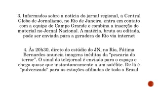 3. Informados sobre a notícia do jornal regional, a Central
Globo de Jornalismo, no Rio de Janeiro, entra em contato
com a equipe de Campo Grande e combina a inserção do
material no Jornal Nacional. A matéria, bruta ou editada,
pode ser enviada para a geradora do Rio via internet
4. Às 20h30, direto do estúdio do JN, no Rio, Fátima
Bernardes anuncia imagens inéditas da “pescaria do
terror”. O sinal do telejornal é enviado para o espaço e
chega quase que instantaneamente a um satélite. De lá é
“pulverizado” para as estações afiliadas de todo o Brasil
 