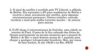 5. O sinal do satélite é recebido pela TV Liberal, a afiliada
de Belém. Ela transmite o JN para residências de Belém e
reenvia o sinal, novamente por satélite, para algumas
retransmissoras paraenses. Outras estações, contudo,
recebem o sinal pela malha terrestre mesmo – de antena
para antena
6. O JN chega à retransmissora de Itaituba, uma cidade no
interior do Pará. O povo de lá fica sabendo das férias de
Osama praticamente no mesmo momento que o pessoal de
Belém e do Rio: o sinal demora menos de 1 segundo para
chegar a qualquer telespectador brasileiro. Mas, por causa
do fuso horário, lá são 19h30 e no Rio, 20h30
 