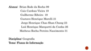 Alunos: Brian Rode da Rocha 09
Caio Cardozo Vieira 10
Guilherme Ribeiro 19
Gustavo Henrique Morelli 21
Jorge Henrique Chao Shan Chung 23
Luã Henrique Marquetti da Cunha 26
Matheus Rocha Pereira Nascimento 31
Disciplina: Geografia
Tema: Fluxos de Informação
 