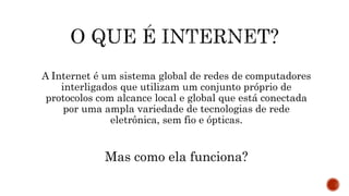 A Internet é um sistema global de redes de computadores
interligados que utilizam um conjunto próprio de
protocolos com alcance local e global que está conectada
por uma ampla variedade de tecnologias de rede
eletrônica, sem fio e ópticas.
Mas como ela funciona?
 