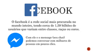 O facebook é a rede social mais procurada no
mundo inteiro, tendo cerca de 1,59 bilhões de
usuários que variam entre classes, raças ou cores.
Com ele e o mensage (seu chat)
podemos conversar com milhares de
pessoas em poucos clics.
 