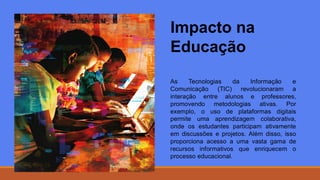 Impacto na
Educação
As Tecnologias da Informação e
Comunicação (TIC) revolucionaram a
interação entre alunos e professores,
promovendo metodologias ativas. Por
exemplo, o uso de plataformas digitais
permite uma aprendizagem colaborativa,
onde os estudantes participam ativamente
em discussões e projetos. Além disso, isso
proporciona acesso a uma vasta gama de
recursos informativos que enriquecem o
processo educacional.
 
