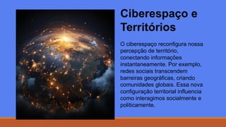 Ciberespaço e
Territórios
O ciberespaço reconfigura nossa
percepção de território,
conectando informações
instantaneamente. Por exemplo,
redes sociais transcendem
barreiras geográficas, criando
comunidades globais. Essa nova
configuração territorial influencia
como interagimos socialmente e
politicamente.
 