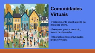 Comunidades
Virtuais
•Fortalecimento social através da
interação online.
•Exemplos: grupos de apoio,
fóruns de discussão.
•Integração entre comunidades
locais e virtuais.
 