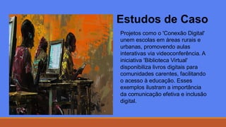 Estudos de Caso
Projetos como o 'Conexão Digital'
unem escolas em áreas rurais e
urbanas, promovendo aulas
interativas via videoconferência. A
iniciativa 'Biblioteca Virtual'
disponibiliza livros digitais para
comunidades carentes, facilitando
o acesso à educação. Esses
exemplos ilustram a importância
da comunicação efetiva e inclusão
digital.
 