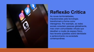 Reflexão Crítica
As novas territorialidades,
impulsionadas pela tecnologia,
transformam a forma como
interagimos. Por exemplo, as redes
sociais conectam pessoas globalmente,
mas criam comunidades virtuais que
desafiam a noção de espaço físico.
Isso levanta questões sobre identidade
e pertencimento na sociedade
contemporânea.
 