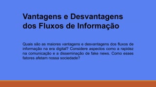 Vantagens e Desvantagens
dos Fluxos de Informação
Quais são as maiores vantagens e desvantagens dos fluxos de
informação na era digital? Considere aspectos como a rapidez
na comunicação e a disseminação de fake news. Como esses
fatores afetam nossa sociedade?
 