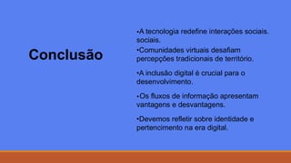 Conclusão
•A tecnologia redefine interações sociais.
sociais.
•Comunidades virtuais desafiam
percepções tradicionais de território.
•A inclusão digital é crucial para o
desenvolvimento.
•Os fluxos de informação apresentam
vantagens e desvantagens.
•Devemos refletir sobre identidade e
pertencimento na era digital.
 