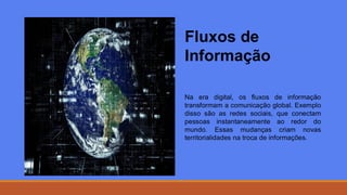Fluxos de
Informação
Na era digital, os fluxos de informação
transformam a comunicação global. Exemplo
disso são as redes sociais, que conectam
pessoas instantaneamente ao redor do
mundo. Essas mudanças criam novas
territorialidades na troca de informações.
 