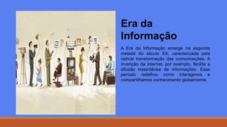 Era da
Informação
A Era da Informação emerge na segunda
metade do século XX, caracterizada pela
radical transformação das comunicações. A
invenção da internet, por exemplo, facilita a
difusão instantânea de informações. Esse
período redefiniu como interagimos e
compartilhamos conhecimento globalmente.
 