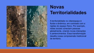 Novas
Territorialidades
A territorialidade no ciberespaço é
fluida e dinâmica, em contraste com a
rigidez do espaço físico. Por exemplo,
redes sociais conectam pessoas
globalmente, criando novas interações
e pertencimentos. Essa transformação
desafia nossa compreensão tradicional
de território.
 