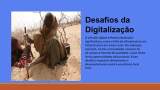 Desafios da
Digitalização
A inclusão digital enfrenta obstáculos
significativos, como a falta de infraestrutura em
infraestrutura em áreas rurais. Por exemplo,
exemplo, muitas comunidades carecem de
de acesso à internet de qualidade, o que limita
limita oportunidades educacionais. Esses
desafios impactam diretamente o
desenvolvimento social e econômico local
local.
.
 