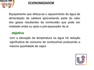 ECONOMIZADOR
Equipamento que efetua-se o aquecimento da água de
alimentação da caldeira aproveitando parte do valor
dos gases resultantes da combustão que pode ser
instalado antes ou após o pré-aquecedor de ar.
com a elevação da temperatura na água há redução
significativa de consumo de combustível produzindo a
mesma quantidade de vapor.
objetivo
 