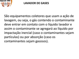 LAVADOR DE GASES
São equipamentos coletores que usam a ação de
lavagem, ou seja, o gás contendo o contaminante
deve entrar em contato com o líquido lavador e
assim o contaminante se agregará ao líquido por
impactação inercial (caso o contaminantes sejam
partículas) ou por absorção (caso os
contaminantes sejam gasosos).
 