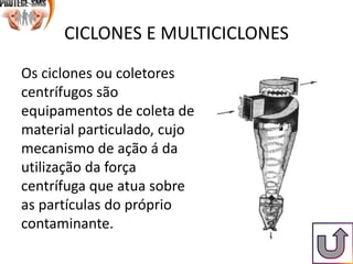 CICLONES E MULTICICLONES
Os ciclones ou coletores
centrífugos são
equipamentos de coleta de
material particulado, cujo
mecanismo de ação á da
utilização da força
centrífuga que atua sobre
as partículas do próprio
contaminante.
 