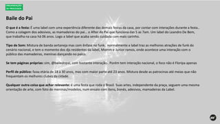 Baile do Pai
ORGANIZAÇÃO
DE PROCESSOS
O que é a festa: É uma label com uma experiência diferente das demais festas da casa, por contar com interações durante a festa..
Como a colagem dos adesivos, as mamadeiras do pai… o After do Pai que funciona das 5 as 7am. Um label do Leandro De Bem,
que trabalha na casa há 06 anos. Logo a label que acaba sendo cuidada com mais carinho.
Tipo de Som: Mistura de banda sertaneja mas com ênfase no funk.. normalmente a label traz as melhores atrações de funk do
cenário nacional, e tem o momento dos djs residentes da label, Momm e Junior ramos, onde acontece uma interação com o
público das mamadeiras, meninas dançando no palco.
Se tem páginas próprias: sim, @bailedopai, com bastante interação.. Porém tem interação nacional, o foco não é Floripa apenas
Perfil de público: faixa etária de 18 à 30 anos, mas com maior parte até 23 anos. Mistura desde as patrocinas até meias que não
frequentam os melhores clubes da cidade.
Qualquer outra coisa que achar relevante: é uma festa que roda o Brasil. Suas artes, independente da praça, seguem uma mesma
orientação de arte, com foto de meninas/modelos, num ensaio com itens, bonés, adesivos, mamadeiras da Label.
 