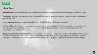 Like a Boss
ORGANIZAÇÃO
DE PROCESSOS
O que é a festa: Uma label de hip hop e rap… Liderada por 3 meninos da cidade que fazem festa do gênero na cidade há 5 anos.
Tipo de Som: Hip Hop e Rap Nacional, com um pouco de funk no final da festa.. Normalmente trazendo atrações nacionais com
cachê de 10k a 30k
Se tem páginas próprias: sim, página no facebook Like a Boss The Original e @likeaboss.theoriginal
Perfil de público: cliente novo na casa, que passou a frequentar de 1 ano pra cá… normalmente pessoal que curte baladas mais
alternativas, fumantes, surfistas, skatistas… meninas vêm de tênis e jaqueta pra festa… alto número de simpatizantes com
maconha por parte dos homens e mulheres.
Qualquer outra coisa que achar relevante: quando inciaram a parceria com a Fields eram uma das melhores festas da casa, por ser
novidade… talvez pela grande frequência hoje já não fica entre as top 3 festas da casa… a equipe dona da label pensa em novas
estratégias… Um dos donos da label tem grande relacionamento com as atrações do seguimento, facilitando as contratações.
 