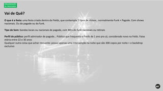 Vai de Quê?
ORGANIZAÇÃO
DE PROCESSOS
O que é a festa: uma festa criada dentro da Fields, que contempla 2 tipos de ritmos.. normalmente Funk + Pagode. Com shows
nacionais. Ou do pagode ou do funk.
Tipo de Som: bandas locais ou nacionais de pagode, com MCs de funk nacionais ou retinais
Perfil de público: perfil admirador de pagode… Público que frequenta a Fields de 1 ano pra cá, considerado novo na Felds. Faixa
etária entre 22 e 30 anos
Qualquer outra coisa que achar relevante: possui apenas uma intervenção na noite que são 300 copos por noite + o backdrop
exclusivo
 
