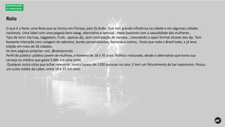 Rolo
ORGANIZAÇÃO
DE PROCESSOS
O que é a festa: uma festa que se iniciou em Floripa, pelo Dj Anão. Que tem grande influência na cidade e em algumas cidades
nacionais. Uma label com uma pegada bem swag, alternativa e sensual.. mexe bastante com a sexualidade das mulheres.
Tipo de Som: hip hop, reggaeton, Funk.. apenas djs, sem contratação de bandas… mesclando o open format através dos djs. Tem
bastante interação com colagem de adesivos, bonés personalizados, bananas e outros.. Festa que roda o Brasil todo, e já teve
edição em mais de 26 cidades.
Se tem páginas próprias: sim, @vemprorolo
Perfil de público: público jovem de mulhres, e homens de 18 a 35 anos. Público misturado, desde o alternativo que toma sua
cerveja ou médico que gasta 5.000 em uma noite
Qualquer outra coisa que achar relevante: nunca baixou de 1200 pessoas na casa. E tem um faturamento de bar expressivo. Possui
um custo médio da Label, entre 10 e 15 mil reais.
 