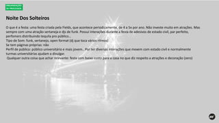 Noite Dos Solteiros
ORGANIZAÇÃO
DE PROCESSOS
O que é a festa: uma festa criada pela Fields, que acontece periodicamente, de 4 a 5x por ano. Não investe muito em atrações. Mas
sempre com uma atração sertaneja e djs de funk. Possui interações durante a festa de adesivos de estado civil, par perfeito,
perfomers distribuindo tequila pro público…
Tipo de Som: funk, sertanejo, open format (dj que toca vários ritmos)
Se tem páginas próprias: não
Perfil de público: público universitário e mais jovem.. Por ter diversas interações que mexem com estado civil e normalmente
turmas universitárias ajudam a divulgar.
Qualquer outra coisa que achar relevante: festa com baixo custo para a casa no que diz respeito a atrações e decoração (zero)
 