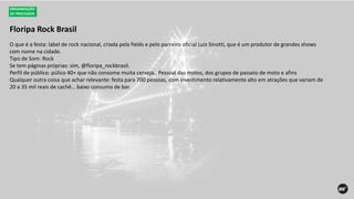 Floripa Rock Brasil
ORGANIZAÇÃO
DE PROCESSOS
O que é a festa: label de rock nacional, criada pela fields e pelo parceiro oficial Luiz Sinotti, que é um produtor de grandes shows
com nome na cidade.
Tipo de Som: Rock
Se tem páginas próprias: sim, @floripa_rockbrasil.
Perfil de público: púlico 40+ que não consome muita cerveja.. Pessoal das motos, dos grupos de passeio de moto e afins
Qualquer outra coisa que achar relevante: festa para 700 pessoas, com investimento relativamente alto em atrações que variam de
20 a 35 mil reais de cachê… baixo consumo de bar.
 