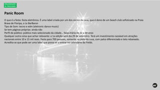 Panic Room
ORGANIZAÇÃO
DE PROCESSOS
O que é a festa: festa eletrônica. É uma label criada por um dos sócios da casa, que é dono de um beach club sofisticado na Praia
Brava de Floripa, o Le BarBaron
Tipo de Som: tecno e edm (eletronic dance music)
Se tem páginas próprias: ainda não
Perfil de público: público mais selecionado da cidade… faixa etária de 22 a 30 anos
Qualquer outra coisa que achar relevante: a 1a edição será dia 29 de setembro. Terá um investimento razoável em atrações
nacionais entre 10 e 15 mil reais. Festa para 700 pessoas, somente na pista da casa, com palco diferenciado e teto rebaixado.
Acredita-se que pode ser uma label que possa vir a entrar no calendário da Fields.
 