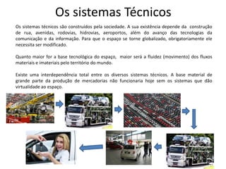 Os sistemas Técnicos
Os sistemas técnicos são construídos pela sociedade. A sua existência depende da construção
de rua, avenidas, rodovias, hidrovias, aeroportos, além do avanço das tecnologias da
comunicação e da informação. Para que o espaço se torne globalizado, obrigatoriamente ele
necessita ser modificado.
Quanto maior for a base tecnológica do espaço, maior será a fluidez (movimento) dos fluxos
materiais e imateriais pelo território do mundo.
Existe uma interdependência total entre os diversos sistemas técnicos. A base material de
grande parte da produção de mercadorias não funcionaria hoje sem os sistemas que dão
virtualidade ao espaço.

 