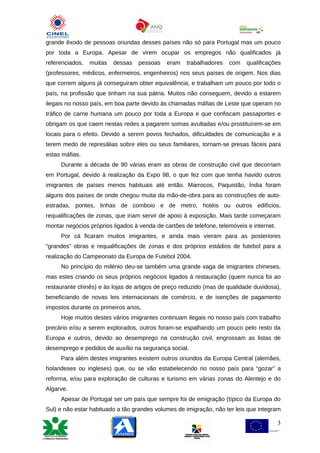 grande êxodo de pessoas oriundas desses países não só para Portugal mas um pouco
por toda a Europa. Apesar de virem ocupar os empregos não qualificados já
referenciados,   muitas   dessas   pessoas   eram    trabalhadores   com    qualificações
(professores, médicos, enfermeiros, engenheiros) nos seus países de origem. Nos dias
que correm alguns já conseguiram obter equivalência, e trabalham um pouco por todo o
país, na profissão que tinham na sua pátria. Muitos não conseguem, devido a estarem
ilegais no nosso país, em boa parte devido às chamadas máfias de Leste que operam no
tráfico de carne humana um pouco por toda a Europa e que confiscam passaportes e
obrigam os que caem nestas redes a pagarem somas avultadas e/ou prostituírem-se em
locais para o efeito. Devido a serem povos fechados, dificuldades de comunicação e a
terem medo de represálias sobre eles ou seus familiares, tornam-se presas fáceis para
estas máfias.
     Durante a década de 90 várias eram as obras de construção civil que decorriam
em Portugal, devido à realização da Expo 98, o que fez com que tenha havido outros
imigrantes de países menos habituais até então. Marrocos, Paquistão, Índia foram
alguns dos países de onde chegou muita da mão-de-obra para as construções de auto-
estradas, pontes, linhas de comboio e de metro, hotéis ou outros edifícios,
requalificações de zonas, que iriam servir de apoio à exposição. Mais tarde começaram
montar negócios próprios ligados à venda de cartões de telefone, telemóveis e internet.
     Por cá ficaram muitos imigrantes, e ainda mais vieram para as posteriores
“grandes” obras e requalificações de zonas e dos próprios estádios de futebol para a
realização do Campeonato da Europa de Futebol 2004.
     No princípio do milénio deu-se também uma grande vaga de imigrantes chineses,
mas estes criando os seus próprios negócios ligados à restauração (quem nunca foi ao
restaurante chinês) e às lojas de artigos de preço reduzido (mas de qualidade duvidosa),
beneficiando de novas leis internacionais de comércio, e de isenções de pagamento
impostos durante os primeiros anos,
     Hoje muitos destes vários imigrantes continuam ilegais no nosso país com trabalho
precário e/ou a serem explorados, outros foram-se espalhando um pouco pelo resto da
Europa e outros, devido ao desemprego na construção civil, engrossam as listas de
desemprego e pedidos de auxílio na segurança social.
     Para além destes imigrantes existem outros oriundos da Europa Central (alemães,
holandeses ou ingleses) que, ou se vão estabelecendo no nosso país para “gozar” a
reforma, e/ou para exploração de culturas e turismo em várias zonas do Alentejo e do
Algarve.
     Apesar de Portugal ser um país que sempre foi de emigração (típico da Europa do
Sul) e não estar habituado a tão grandes volumes de imigração, não ter leis que integram

                                                                                          3
 