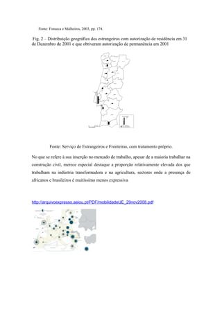 Fonte: Fonseca e Malheiros, 2003, pp. 174.

Fig. 2 – Distribuição geográfica dos estrangeiros com autorização de residência em 31
de Dezembro de 2001 e que obtiveram autorização de permanência em 2001




          Fonte: Serviço de Estrangeiros e Fronteiras, com tratamento próprio.

No que se refere à sua inserção no mercado de trabalho, apesar de a maioria trabalhar na
construção civil, merece especial destaque a proporção relativamente elevada dos que
trabalham na indústria transformadora e na agricultura, sectores onde a presença de
africanos e brasileiros é muitíssimo menos expressiva



http://arquivoexpresso.aeiou.pt/PDF/mobilidadeUE_29nov2008.pdf
 