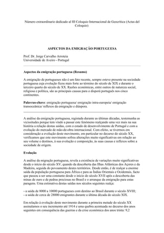 Número extraordinario dedicado al III Coloquio Internacional de Geocrítica (Actas del
                                     Coloquio)




                  ASPECTOS DA EMIGRAÇÃO PORTUGUESA

Prof. Dr. Jorge Carvalho Arroteia
Universidade de Aveiro - Portugal


Aspectos da emigração portuguesa (Resumo)

A emigração de portugueses não é um fato recente, sempre esteve presente na sociedade
portuguesa cuja evolução ficou mais forte ao término do século de XIX e durante o
terceiro quarto do século de XX. Razões económicas, entre outros de natureza social,
religiosa e política, são as principais causas para o disporá português nos cinco
continentes.

Palavras-chave: emigração portuguesa/ emigração intra-europeia/ emigração
transoceânica/ reflexos da emigração e diáspora.


A análise da emigração portuguesa, registada durante as últimas décadas, testemunha as
vicissitudes porque tem vindo a passar este fenómeno realçando uma vez mais na sua
história a relação destas saídas, com o estado de desenvolvimento de Portugal e com a
evolução do mercado de mão-de-obra internacional. Com efeito, se tivermos em
consideração a evolução deste movimento, em particular no decurso do século XX,
verificamos que este movimento sofreu alterações muito significativas em relação ao
seu volume e destinos, à sua evolução e composição, às suas causas e reflexos sobre a
sociedade de origem.

Evolução

A análise da migração portuguesa, revela a existência de variações muito significativas
desde o início do século XV, quando da descoberta das Ilhas Atlânticas dos Açores e da
Madeira, seguida do povoamento destes territórios. Desde então, é de realçar a enorme
saída da população portuguesa para África e para as Índias Orientais e Ocidentais, facto
que passou a ser uma constante desde o início do século XVII após a descoberta das
minas de ouro e de pedras preciosas no Brasil e o arranque da emigração para estas
paragens. Uma estimativa destas saídas nos séculos seguintes realça:

- a saída de 8000 a 10000 portugueses com destino ao Brasil durante o século XVIII;
- a saída de cerca de 28000 emigrantes durante a última década do século XIX.

Em relação à evolução deste movimento durante a primeira metade do século XX
assinalamos o seu incremento até 1914 e uma quebra acentuada no decurso dos anos
seguintes em consequência das guerras e da crise económica dos anos trinta: 9,2
 